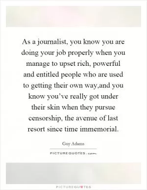 As a journalist, you know you are doing your job properly when you manage to upset rich, powerful and entitled people who are used to getting their own way,and you know you’ve really got under their skin when they pursue censorship, the avenue of last resort since time immemorial Picture Quote #1