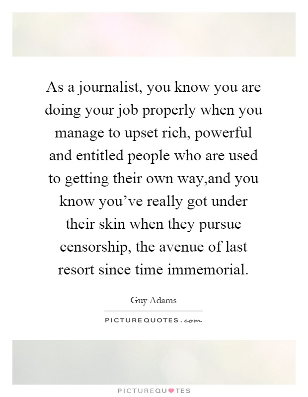 As a journalist, you know you are doing your job properly when you manage to upset rich, powerful and entitled people who are used to getting their own way,and you know you've really got under their skin when they pursue censorship, the avenue of last resort since time immemorial Picture Quote #1