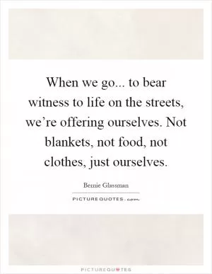 When we go... to bear witness to life on the streets, we’re offering ourselves. Not blankets, not food, not clothes, just ourselves Picture Quote #1