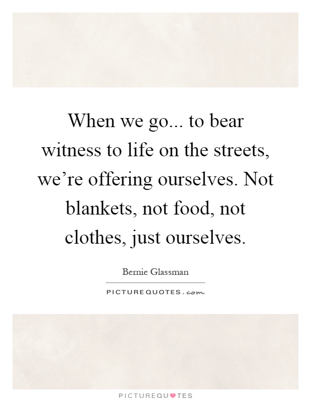 When we go... to bear witness to life on the streets, we're offering ourselves. Not blankets, not food, not clothes, just ourselves Picture Quote #1
