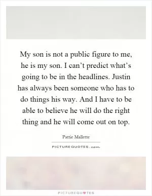 My son is not a public figure to me, he is my son. I can’t predict what’s going to be in the headlines. Justin has always been someone who has to do things his way. And I have to be able to believe he will do the right thing and he will come out on top Picture Quote #1