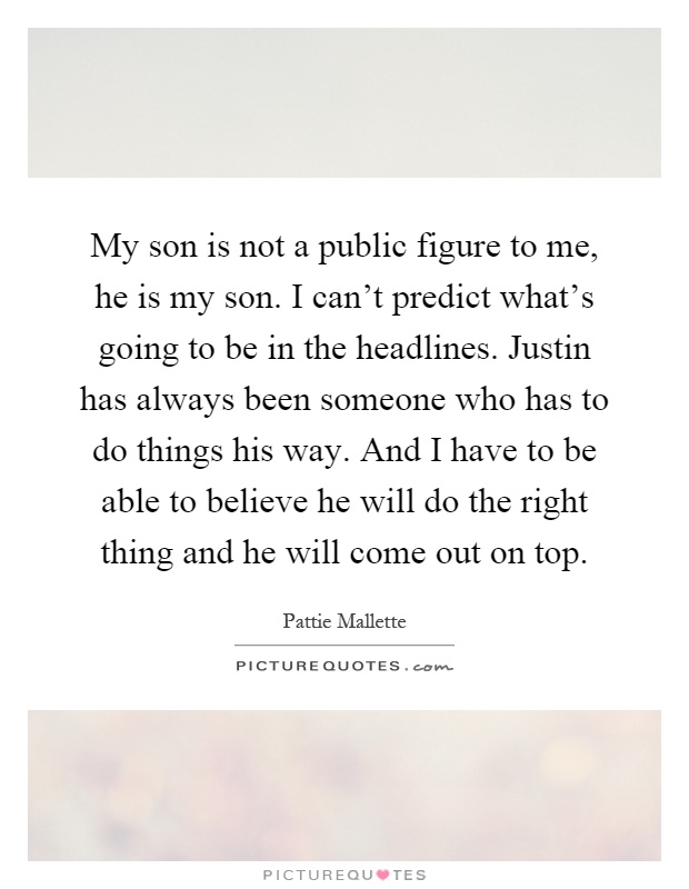 My son is not a public figure to me, he is my son. I can't predict what's going to be in the headlines. Justin has always been someone who has to do things his way. And I have to be able to believe he will do the right thing and he will come out on top Picture Quote #1