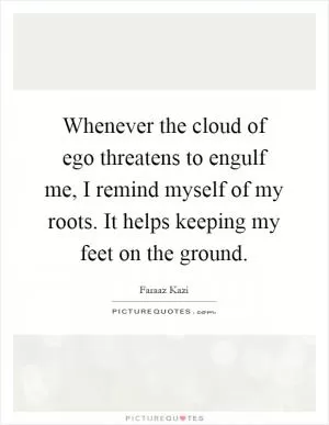 Whenever the cloud of ego threatens to engulf me, I remind myself of my roots. It helps keeping my feet on the ground Picture Quote #1