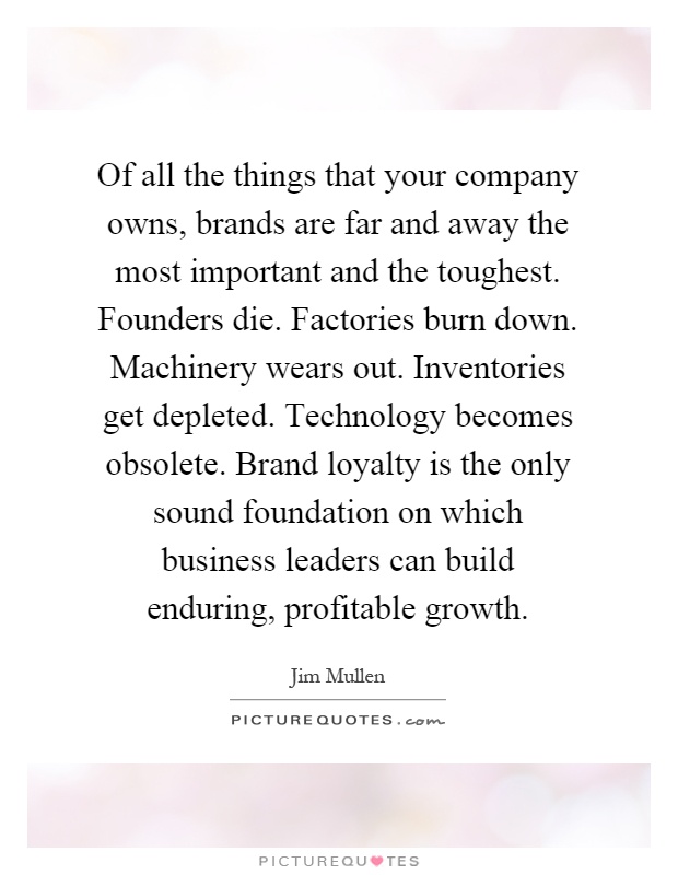 Of all the things that your company owns, brands are far and away the most important and the toughest. Founders die. Factories burn down. Machinery wears out. Inventories get depleted. Technology becomes obsolete. Brand loyalty is the only sound foundation on which business leaders can build enduring, profitable growth Picture Quote #1