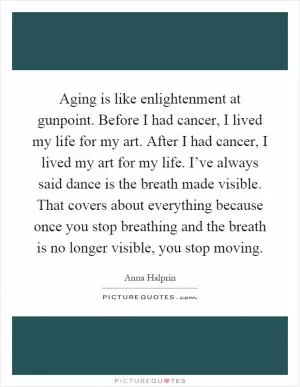Aging is like enlightenment at gunpoint. Before I had cancer, I lived my life for my art. After I had cancer, I lived my art for my life. I’ve always said dance is the breath made visible. That covers about everything because once you stop breathing and the breath is no longer visible, you stop moving Picture Quote #1