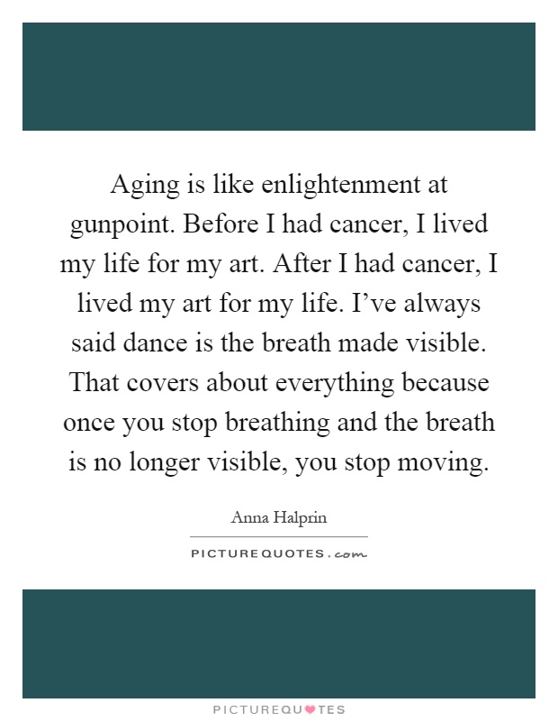 Aging is like enlightenment at gunpoint. Before I had cancer, I lived my life for my art. After I had cancer, I lived my art for my life. I've always said dance is the breath made visible. That covers about everything because once you stop breathing and the breath is no longer visible, you stop moving Picture Quote #1