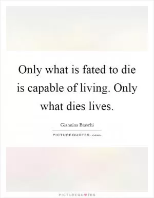 Only what is fated to die is capable of living. Only what dies lives Picture Quote #1