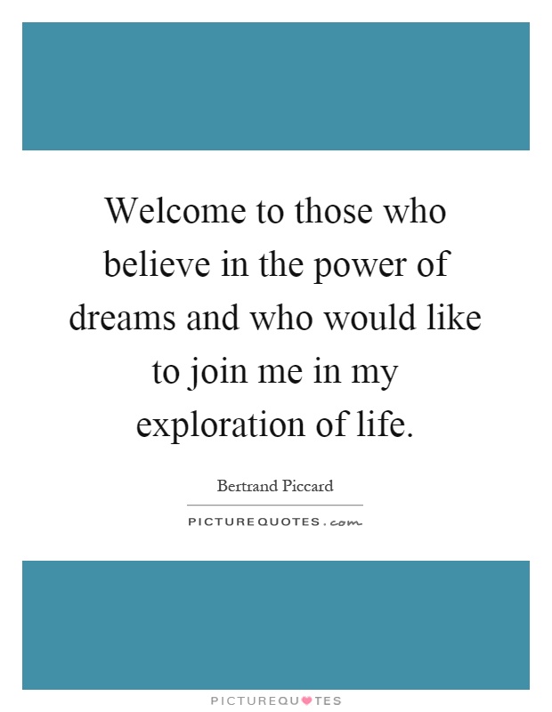 Welcome to those who believe in the power of dreams and who would like to join me in my exploration of life Picture Quote #1