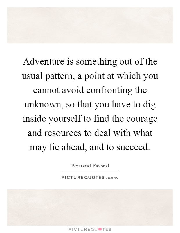 Adventure is something out of the usual pattern, a point at which you cannot avoid confronting the unknown, so that you have to dig inside yourself to find the courage and resources to deal with what may lie ahead, and to succeed Picture Quote #1