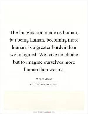 The imagination made us human, but being human, becoming more human, is a greater burden than we imagined. We have no choice but to imagine ourselves more human than we are Picture Quote #1