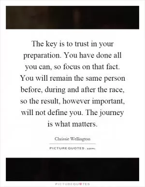 The key is to trust in your preparation. You have done all you can, so focus on that fact. You will remain the same person before, during and after the race, so the result, however important, will not define you. The journey is what matters Picture Quote #1