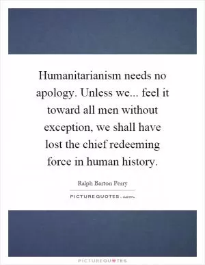 Humanitarianism needs no apology. Unless we... feel it toward all men without exception, we shall have lost the chief redeeming force in human history Picture Quote #1