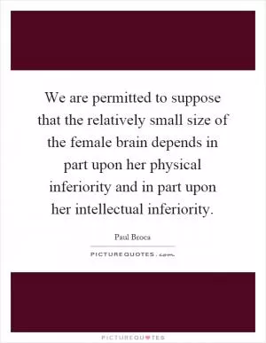 We are permitted to suppose that the relatively small size of the female brain depends in part upon her physical inferiority and in part upon her intellectual inferiority Picture Quote #1
