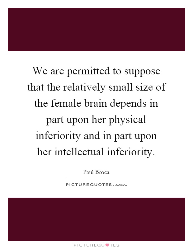 We are permitted to suppose that the relatively small size of the female brain depends in part upon her physical inferiority and in part upon her intellectual inferiority Picture Quote #1
