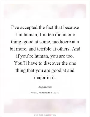 I’ve accepted the fact that because I’m human, I’m terrific in one thing, good at some, mediocre at a bit more, and terrible at others. And if you’re human, you are too. You’ll have to discover the one thing that you are good at and major in it Picture Quote #1