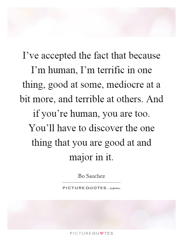 I've accepted the fact that because I'm human, I'm terrific in one thing, good at some, mediocre at a bit more, and terrible at others. And if you're human, you are too. You'll have to discover the one thing that you are good at and major in it Picture Quote #1