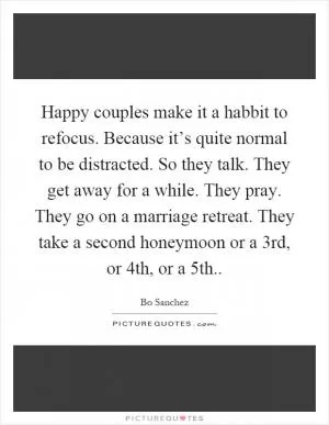Happy couples make it a habbit to refocus. Because it’s quite normal to be distracted. So they talk. They get away for a while. They pray. They go on a marriage retreat. They take a second honeymoon or a 3rd, or 4th, or a 5th Picture Quote #1