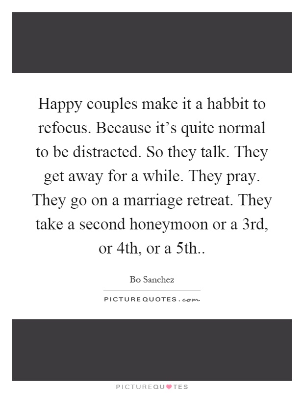 Happy couples make it a habbit to refocus. Because it's quite normal to be distracted. So they talk. They get away for a while. They pray. They go on a marriage retreat. They take a second honeymoon or a 3rd, or 4th, or a 5th Picture Quote #1