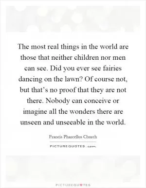 The most real things in the world are those that neither children nor men can see. Did you ever see fairies dancing on the lawn? Of course not, but that’s no proof that they are not there. Nobody can conceive or imagine all the wonders there are unseen and unseeable in the world Picture Quote #1