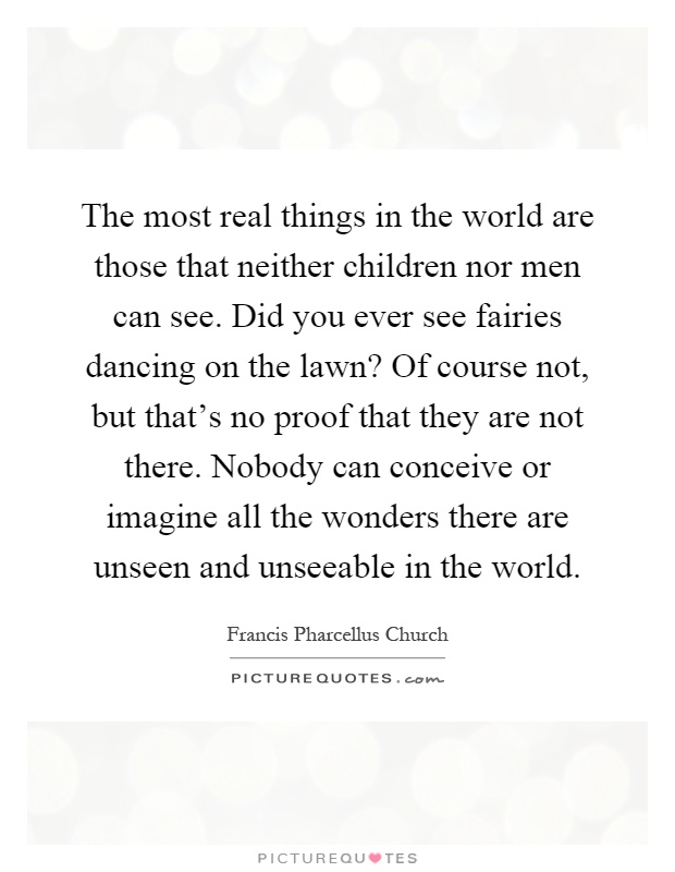 The most real things in the world are those that neither children nor men can see. Did you ever see fairies dancing on the lawn? Of course not, but that's no proof that they are not there. Nobody can conceive or imagine all the wonders there are unseen and unseeable in the world Picture Quote #1