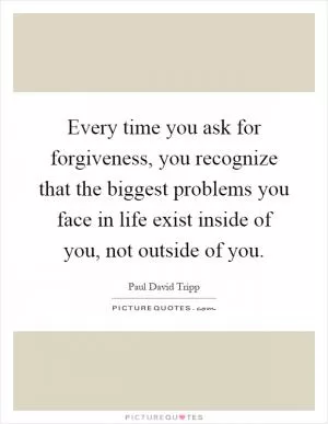 Every time you ask for forgiveness, you recognize that the biggest problems you face in life exist inside of you, not outside of you Picture Quote #1