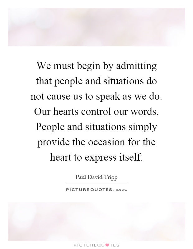 We must begin by admitting that people and situations do not cause us to speak as we do. Our hearts control our words. People and situations simply provide the occasion for the heart to express itself Picture Quote #1