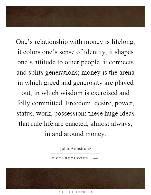 One's relationship with money is lifelong, it colors one's sense of identity, it shapes one's attitude to other people, it connects and splits generations; money is the arena in which greed and generosity are played out, in which wisdom is exercised and folly committed. Freedom, desire, power, status, work, possession: these huge ideas that rule life are enacted, almost always, in and around money Picture Quote #1