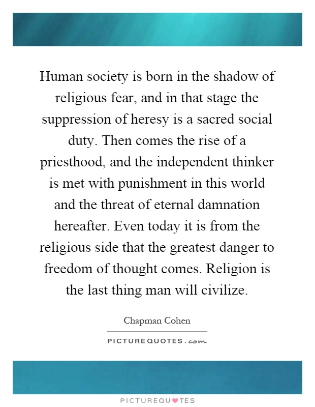 Human society is born in the shadow of religious fear, and in that stage the suppression of heresy is a sacred social duty. Then comes the rise of a priesthood, and the independent thinker is met with punishment in this world and the threat of eternal damnation hereafter. Even today it is from the religious side that the greatest danger to freedom of thought comes. Religion is the last thing man will civilize Picture Quote #1