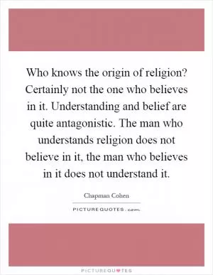 Who knows the origin of religion? Certainly not the one who believes in it. Understanding and belief are quite antagonistic. The man who understands religion does not believe in it, the man who believes in it does not understand it Picture Quote #1