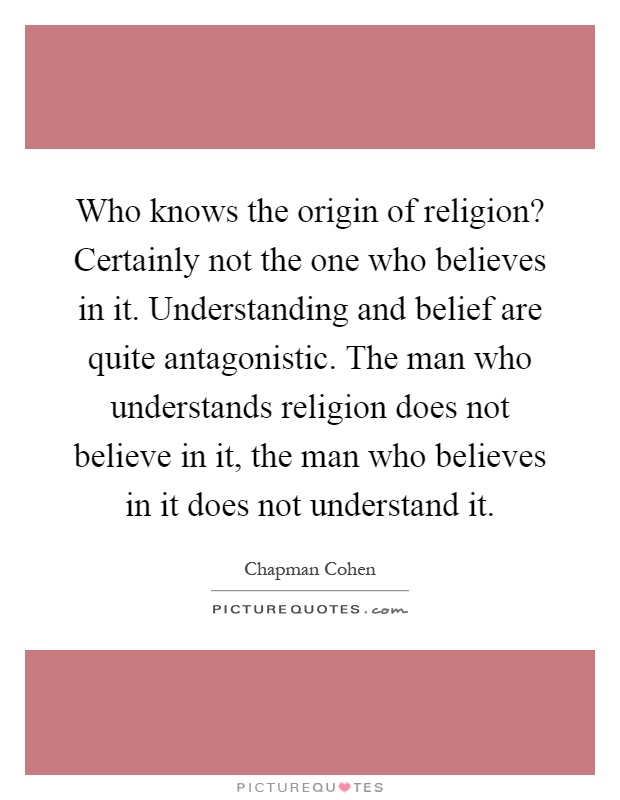 Who knows the origin of religion? Certainly not the one who believes in it. Understanding and belief are quite antagonistic. The man who understands religion does not believe in it, the man who believes in it does not understand it Picture Quote #1