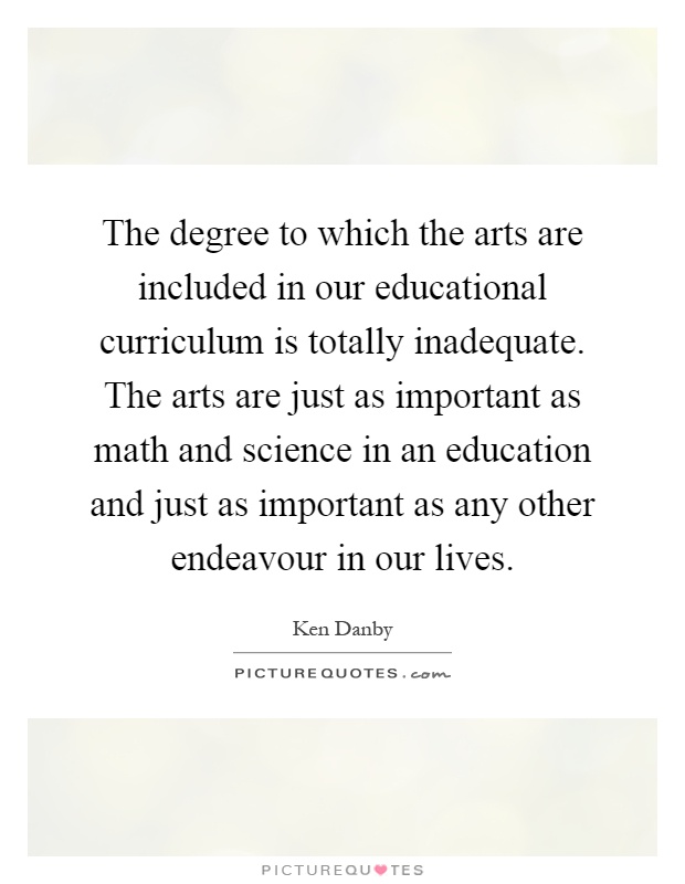 The degree to which the arts are included in our educational curriculum is totally inadequate. The arts are just as important as math and science in an education and just as important as any other endeavour in our lives Picture Quote #1