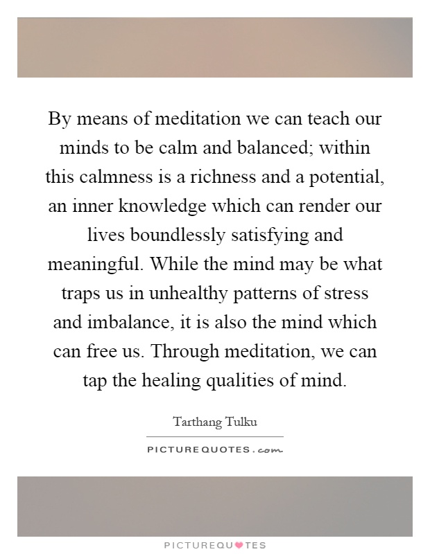By means of meditation we can teach our minds to be calm and balanced; within this calmness is a richness and a potential, an inner knowledge which can render our lives boundlessly satisfying and meaningful. While the mind may be what traps us in unhealthy patterns of stress and imbalance, it is also the mind which can free us. Through meditation, we can tap the healing qualities of mind Picture Quote #1