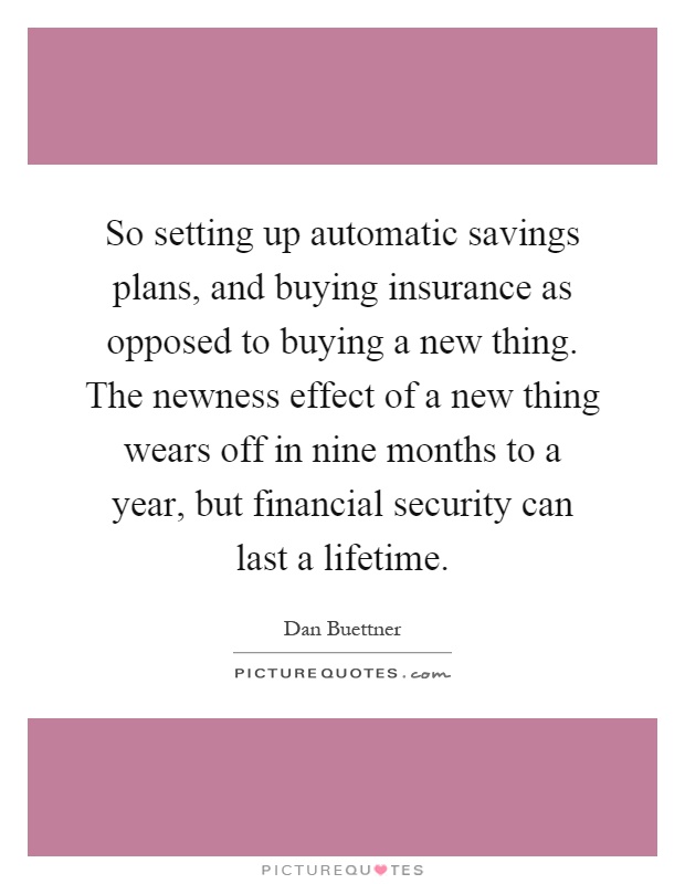 So setting up automatic savings plans, and buying insurance as opposed to buying a new thing. The newness effect of a new thing wears off in nine months to a year, but financial security can last a lifetime Picture Quote #1