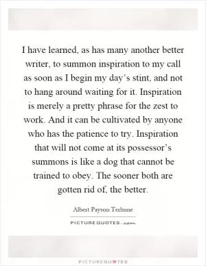 I have learned, as has many another better writer, to summon inspiration to my call as soon as I begin my day’s stint, and not to hang around waiting for it. Inspiration is merely a pretty phrase for the zest to work. And it can be cultivated by anyone who has the patience to try. Inspiration that will not come at its possessor’s summons is like a dog that cannot be trained to obey. The sooner both are gotten rid of, the better Picture Quote #1