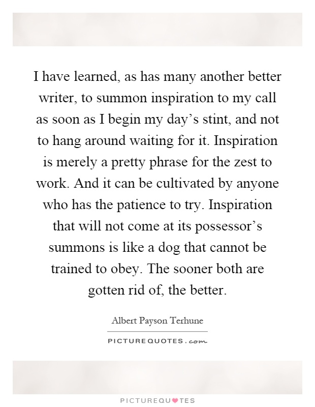 I have learned, as has many another better writer, to summon inspiration to my call as soon as I begin my day's stint, and not to hang around waiting for it. Inspiration is merely a pretty phrase for the zest to work. And it can be cultivated by anyone who has the patience to try. Inspiration that will not come at its possessor's summons is like a dog that cannot be trained to obey. The sooner both are gotten rid of, the better Picture Quote #1