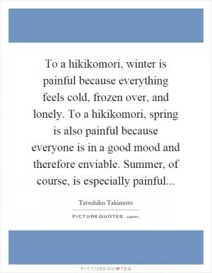 To a hikikomori, winter is painful because everything feels cold, frozen over, and lonely. To a hikikomori, spring is also painful because everyone is in a good mood and therefore enviable. Summer, of course, is especially painful Picture Quote #1