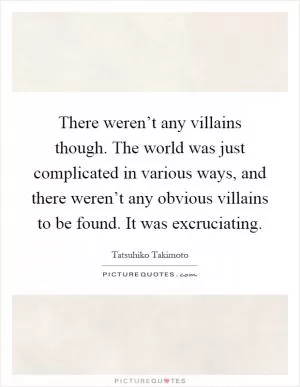 There weren’t any villains though. The world was just complicated in various ways, and there weren’t any obvious villains to be found. It was excruciating Picture Quote #1