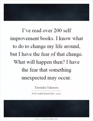 I’ve read over 200 self improvement books. I know what to do to change my life around, but I have the fear of that change. What will happen then? I have the fear that something unexpected may occur Picture Quote #1