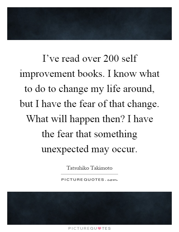 I've read over 200 self improvement books. I know what to do to change my life around, but I have the fear of that change. What will happen then? I have the fear that something unexpected may occur Picture Quote #1