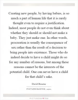 Creating new people, by having babies, is so much a part of human life that it is rarely thought even to require a justification. Indeed, most people do not even think about whether they should or should not make a baby. They just make one. In other words, procreation is usually the consequence of sex rather than the result of a decision to bring people into existence. Those who do indeed decide to have a child might do so for any number of reasons, but among these reasons cannot be the interests of the potential child. One can never have a child for that child’s sake Picture Quote #1