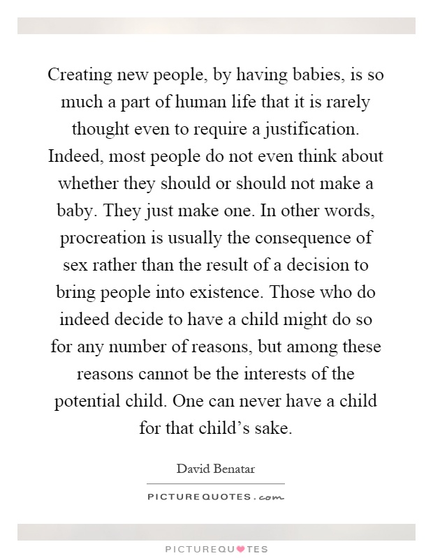 Creating new people, by having babies, is so much a part of human life that it is rarely thought even to require a justification. Indeed, most people do not even think about whether they should or should not make a baby. They just make one. In other words, procreation is usually the consequence of sex rather than the result of a decision to bring people into existence. Those who do indeed decide to have a child might do so for any number of reasons, but among these reasons cannot be the interests of the potential child. One can never have a child for that child's sake Picture Quote #1