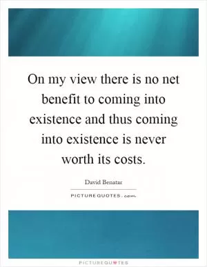 On my view there is no net benefit to coming into existence and thus coming into existence is never worth its costs Picture Quote #1