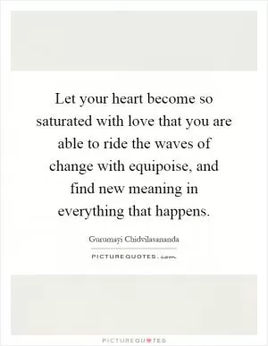 Let your heart become so saturated with love that you are able to ride the waves of change with equipoise, and find new meaning in everything that happens Picture Quote #1