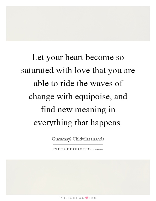 Let your heart become so saturated with love that you are able to ride the waves of change with equipoise, and find new meaning in everything that happens Picture Quote #1