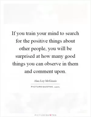 If you train your mind to search for the positive things about other people, you will be surprised at how many good things you can observe in them and comment upon Picture Quote #1