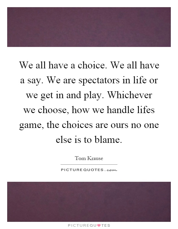 We all have a choice. We all have a say. We are spectators in life or we get in and play. Whichever we choose, how we handle lifes game, the choices are ours no one else is to blame Picture Quote #1