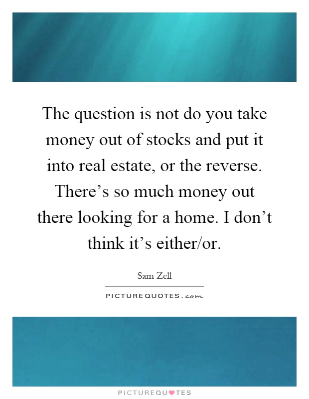 The question is not do you take money out of stocks and put it into real estate, or the reverse. There's so much money out there looking for a home. I don't think it's either/or Picture Quote #1