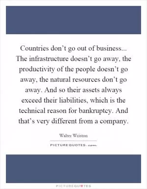 Countries don’t go out of business... The infrastructure doesn’t go away, the productivity of the people doesn’t go away, the natural resources don’t go away. And so their assets always exceed their liabilities, which is the technical reason for bankruptcy. And that’s very different from a company Picture Quote #1