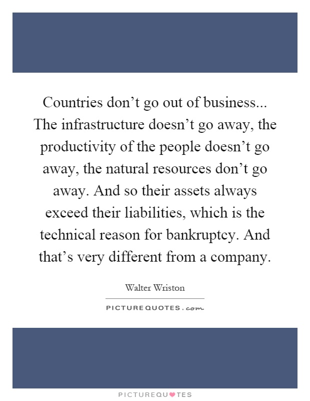 Countries don't go out of business... The infrastructure doesn't go away, the productivity of the people doesn't go away, the natural resources don't go away. And so their assets always exceed their liabilities, which is the technical reason for bankruptcy. And that's very different from a company Picture Quote #1