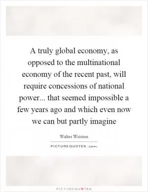 A truly global economy, as opposed to the multinational economy of the recent past, will require concessions of national power... that seemed impossible a few years ago and which even now we can but partly imagine Picture Quote #1